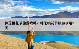 林芝桃花节旅游攻略？林芝桃花节旅游攻略5天