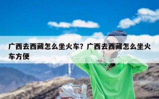 广西去西藏怎么坐火车？广西去西藏怎么坐火车方便