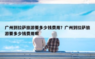 广州到拉萨旅游要多少钱费用？广州到拉萨旅游要多少钱费用呢