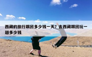 西藏的旅行跟团多少钱一天？去西藏跟团玩一趟多少钱