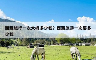 西藏旅行一次大概多少钱？西藏旅游一次要多少钱