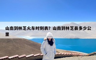 山南到林芝火车时刻表？山南到林芝县多少公里