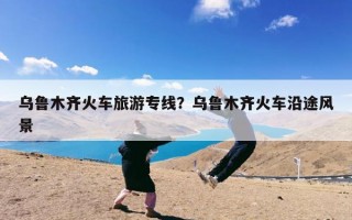乌鲁木齐火车旅游专线？乌鲁木齐火车沿途风景