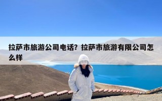 拉萨市旅游公司电话？拉萨市旅游有限公司怎么样