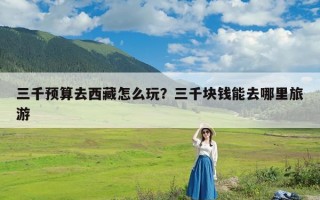 三千预算去西藏怎么玩？三千块钱能去哪里旅游
