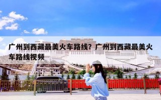 广州到西藏最美火车路线？广州到西藏最美火车路线视频