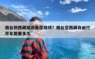 烟台到西藏旅游最佳路线？烟台至西藏自由行开车需要多久