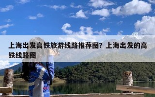 上海出发高铁旅游线路推荐图？上海出发的高铁线路图