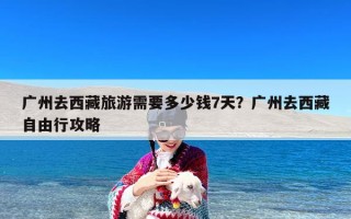 广州去西藏旅游需要多少钱7天？广州去西藏自由行攻略