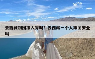 去西藏跟团按人算吗？去西藏一个人跟团安全吗
