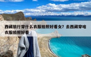 西藏旅行穿什么衣服拍照好看女？去西藏穿啥衣服拍照好看