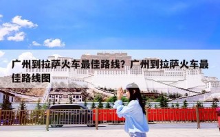 广州到拉萨火车最佳路线？广州到拉萨火车最佳路线图