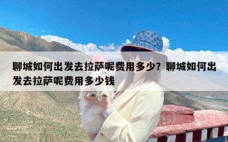 聊城如何出发去拉萨呢费用多少？聊城如何出发去拉萨呢费用多少钱