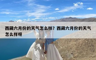 西藏六月份的天气怎么样？西藏六月份的天气怎么样呀