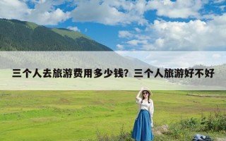 三个人去旅游费用多少钱？三个人旅游好不好