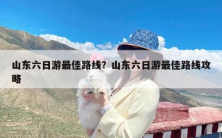 山东六日游最佳路线？山东六日游最佳路线攻略