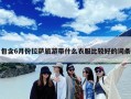 包含6月份拉萨旅游带什么衣服比较好的词条