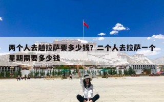 两个人去趟拉萨要多少钱？二个人去拉萨一个星期需要多少钱