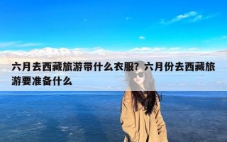 六月去西藏旅游带什么衣服？六月份去西藏旅游要准备什么