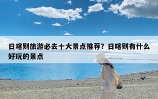 日喀则旅游必去十大景点推荐？日喀则有什么好玩的景点