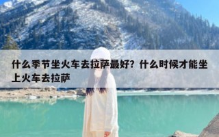 什么季节坐火车去拉萨最好？什么时候才能坐上火车去拉萨
