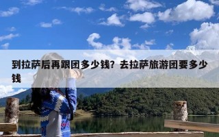 到拉萨后再跟团多少钱？去拉萨旅游团要多少钱