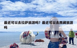 最近可以去拉萨旅游吗？最近可以去西藏旅游吗