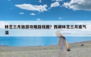 林芝三月旅游攻略路线图？西藏林芝三月底气温