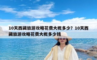 10天西藏旅游攻略花费大概多少？10天西藏旅游攻略花费大概多少钱