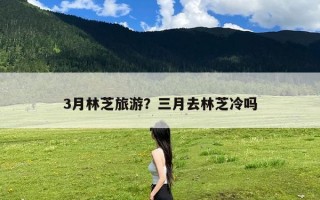 3月林芝旅游？三月去林芝冷吗