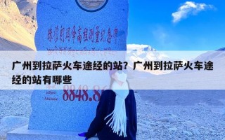 广州到拉萨火车途经的站？广州到拉萨火车途经的站有哪些
