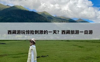 西藏游玩惊险刺激的一天？西藏旅游一日游