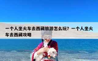 一个人坐火车去西藏旅游怎么玩？一个人坐火车去西藏攻略