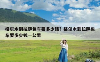 格尔木到拉萨包车要多少钱？格尔木到拉萨包车要多少钱一公里