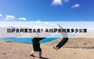 拉萨去阿里怎么走？从拉萨去阿里多少公里