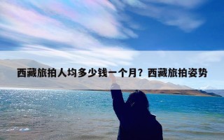 西藏旅拍人均多少钱一个月？西藏旅拍姿势