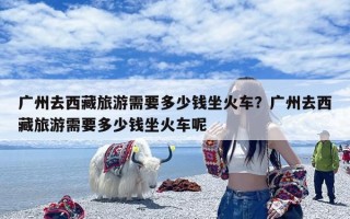 广州去西藏旅游需要多少钱坐火车？广州去西藏旅游需要多少钱坐火车呢