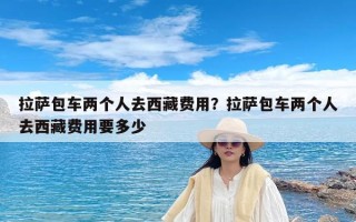 拉萨包车两个人去西藏费用？拉萨包车两个人去西藏费用要多少