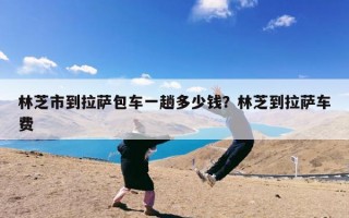林芝市到拉萨包车一趟多少钱？林芝到拉萨车费