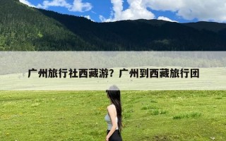广州旅行社西藏游？广州到西藏旅行团