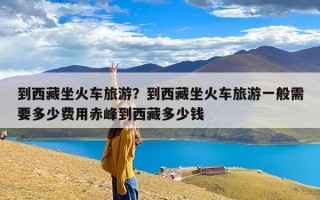 到西藏坐火车旅游？到西藏坐火车旅游一般需要多少费用赤峰到西藏多少钱