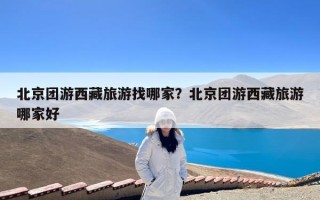 北京团游西藏旅游找哪家？北京团游西藏旅游哪家好