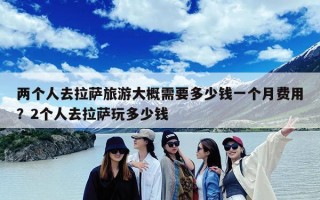 两个人去拉萨旅游大概需要多少钱一个月费用？2个人去拉萨玩多少钱