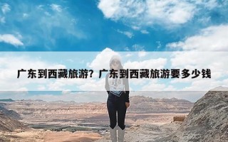 广东到西藏旅游？广东到西藏旅游要多少钱