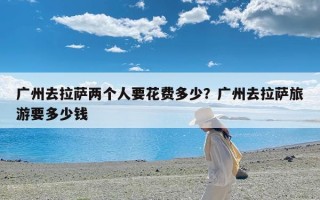 广州去拉萨两个人要花费多少？广州去拉萨旅游要多少钱