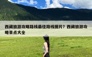 西藏旅游攻略路线最佳路线图片？西藏旅游攻略景点大全