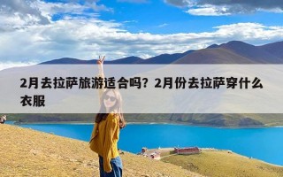 2月去拉萨旅游适合吗？2月份去拉萨穿什么衣服