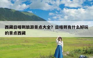 西藏日喀则旅游景点大全？日喀则有什么好玩的景点西藏