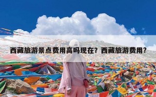 西藏旅游景点费用高吗现在？西藏旅游费用?