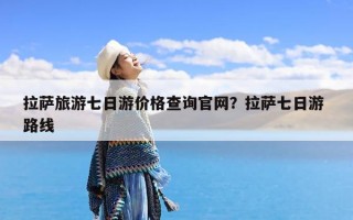 拉萨旅游七日游价格查询官网？拉萨七日游 路线